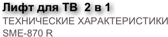 Лифт для ТВ  2 в 1
ТЕХНИЧЕСКИЕ ХАРАКТЕРИСТИКИ SME-870 R