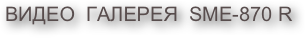 ВИДЕО  ГАЛЕРЕЯ  SME-870 R